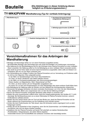 Page 77 7
Bauteile
[ Die Abbildungen in dieser Anleitung dienen 
lediglich zu Erläuterungszwecken.]
Deutsch
TY-WK42PV4W Wandhalterung (Typ für vertikale Anbringung)
1ÙWandhalterung (1)1Ü
Sechskant-Schraubschlüssel
(mitgeliefertes Werkzeug) (1)
1Ý
Befestigungsschrauben (2) M5x35
1ÚAbstandhalter (4)1ÛGezahnte Unterlegscheiben (4)1Þ
Sechskantkopf-Schrauben (4) M8x60
1ß
Sechskantkopf-Schrauben (4) M8x32
Vorsichtsmaßnahmen für das Anbringen der 
Wandhalterung
♦  Montage und Demontage dürfen nur von einem...