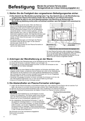 Page 88
Deutsch
8
Befestigung
[ Wenden Sie auf keinen Fall eine andere 
Montagemethode als in dieser Anleitung angegeben an.]
1. Stellen Sie die Festigkeit des vorgesehenen Befestigungsortes sicher.
(1)  Das Gewicht der Wandhalterung beträgt etwa 7 kg. Das Gewicht des an die Wandhalterung 
angebrachten Plasma-Fernsehers finden Sie im Handbuch zum Plasma-Fernseher.
(2)  
Die Festigkeit der Wand an den sechs Befestigungsstellen unter Beachtung der Abmessungen der 
Wandhalterung (Abbildung rechts) prüfen und...