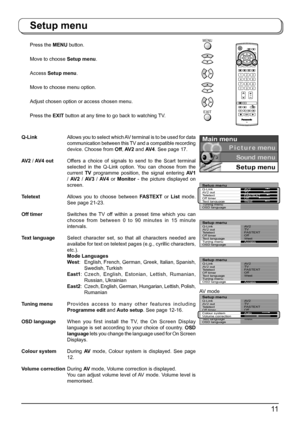 Page 1111
Q-LinkAllows you to select which AV terminal is to be used for data 
communication between this TV and a com pat i ble recording 
device. Choose from Off, AV 2 and AV 4. See page 17.
AV2 / AV4 outOffers a choice of signals to send to the Scart terminal 
selected in the Q-Link option. You can choose from the 
current TV programme position, the signal en ter ing AV 1 
/ AV 2 / AV 3 / AV 4 or Monitor - the picture displayed on 
screen.
TeletextAllows you to choose between FASTEXT or List mode. 
See page...