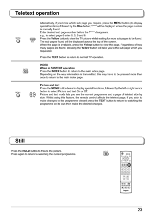 Page 2323
Teletext operation
Press the HOLD button to freeze the picture.
Press again to return to watching the current programme.
Still
HOLD
N
123
456
789
0
OK
C
TV
MENU
             Blue
Alternatively, if you know which sub page you require, press the MENU button (to display 
special functions) followed by the Blue button; T**** will be displayed where the page number 
is normally found.
Enter desired sub page number before the T**** disappears.
e.g., to select page 6 enter 0, 0, 0 and 6.
Press the Yellow...