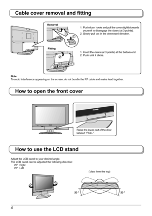 Page 44
Adjust the LCD panel to your desired angle.
The LCD panel can be adjusted the following direction:
 20°  Right
 20°  Left
How to use the LCD stand
(View from the top)
Cable cover removal and ﬁ tting
How to open the front cover
Note:
To avoid interference appearing on the screen, do not bundle the RF cable and mains lead together.Removal
Fitting1.  Push down hooks and pull the cover slightly towards 
yourself to disengage the claws (at 3 points).
2. Slowly pull out in the downward direction.
1. Insert...