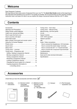 Page 22
Welcome
Dear Panasonic Customer,
We hope that you have many years of enjoyment from your new TV. The Quick Start Guide section at the be gin ning of 
this instruction book will allow you to use the TV as quickly as possible. We recommend that you then read the complete 
instruction book, and keep it to refer to as you explore the range of advanced features that this LCD TV offers.
Contents
Check that you have the accessories and items shown
Accessories
Operating 
InstructionsRemote Control...