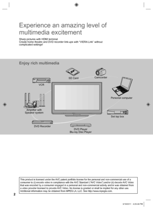 Page 22
Enjoy rich multimedia
Camcorder
Amplifier with 
Speaker systemVCR
DVD Player
Blu-ray Disc Player DVD RecorderSet top box SD Card
Personal computer
Experience an amazing level of 
multimedia excitement
Sharp pictures with HDMI terminal
Create home theatre and DVD recorder link-ups with “VIERA Link” without 
complicated settings!
This product is licensed under the AVC patent portfolio license for the personal and non-commercial use of a 
consumer to (i) encode video in compliance with the AVC Standard...