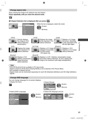 Page 17  Watching TV
17
 
Change aspect ratio
Enjoy viewing the image at its optimum size and aspect.
Press repeatedly until you reach the desired mode
ASPECT 
  ■If Aspect Selection list is displayed after you press ASPECT
Aspect Selection16:914:9
Just
4:3
4:3 Full
Zoom1
Zoom2
Zoom3
Select
EXIT
RETURN Change
Aspect Selection16:914:9
Just
4:3
4:3 Full
Zoom1
Zoom2
Zoom3
  While the list is displayed, select the mode
 change
 select
[16:9] [14:9] [Just]
Directly displays 
the image at 16:9 
without distortion...