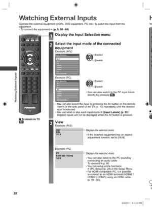 Page 20 
Watching External Inputs
20
 
Watching External Inputs H
 
●If
d
Connect the external equipment (VCRs, DVD equipment, PC, etc.) to watc\
h the input from the 
equipment.
 
●To connect the equipment  (p. 9, 58 - 60)
TV
AV
TV
PCINPUT
 
■To return to TV
1Display the Input Selection menu
2Select the input mode of the connected 
equipment
Example (AV2)Input SelectionAV 1
AV 2
AV 3
PC
HDMI1
HDMI2
HDMI3
TV
SD Card/USB select
 watch
Example (PC)Input SelectionAV 1
AV 2
AV 3
PC
HDMI1
HDMI2
HDMI3
TV
SD Card/USB...