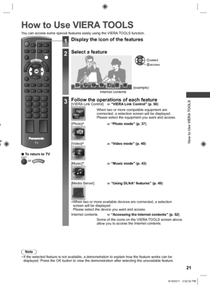 Page 21 
How to Use VIERA TOOLS
21
 
How to Use VIERA TOOLS
Note
 
●If the selected feature is not available, a demonstration to explain how\
 the feature works can be 
displayed. Press the OK button to view the demonstration after selecting\
 the unavailable feature.
e 
e d 
EXIT
TV
VIERA TOOLS
You can access some special features easily using the VIERA TOOLS function.
 
■To return to TVEXIT or VIERA TOOLS
1Display the icon of the features
2Select a feature
VIERA Link Control Internet contents(example)...