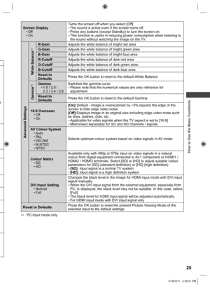 Page 25  How to Use the Menu Functions
25
Screen Display
• Off
• OnTurns the screen off when you select [Off]  ●The sound is active even if the screen turns off.  ●Press any buttons (except Standby) to turn the screen on.  ●This function is useful in reducing power consumption when listening to 
the sound without watching the image on the TV.
Advanced Settings
White Balance
1R-GainAdjusts the white balance of bright red area
G-GainAdjusts the white balance of bright green area
B-GainAdjusts the white balance...