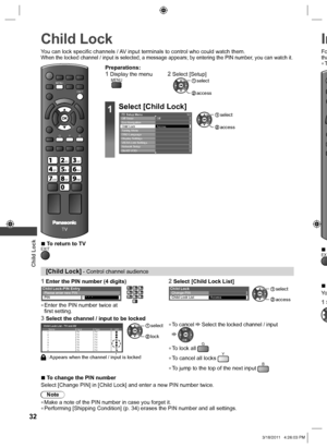 Page 32  Child Lock
32
 
Child Lock
EXIT
MENU
TV
abcdef
jk   lghimno
tuvpqrswxyz
B GY
You can lock specific channels / AV input terminals to control who could watch them.When the locked channel / input is selected, a message appears; by entering the PIN number, you can watch it.
[Child Lock] - Control channel audience
1  Enter the PIN number (4 digits)2  Select [Child Lock List]
*  *  *  *
 
Child Lock-PIN Entry 
Please enter new PIN 
PIN
  ●Enter the PIN number twice at 
first setting....