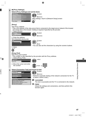 Page 47  Using Network Services
47
5), 
re.
2  ■[Proxy Settings]
Select [Proxy Settings] and set the items
IP Address Acquire IP Address
Subnet Mask
Gateway
DNS Address
Proxy Settings
IP/DNS Settings
Auto
Auto
Access 192.168.11.1 192.168.11.1 255.255.255.0 192.168.11.5
Acquire DNS Address
 access
 select
After settings, return to [Network Setup] screenRETURN
[Proxy]
Sets Proxy address.
  ●This is the address of the relay server that is connected to the target server instead of the browser 
and sends data to the...