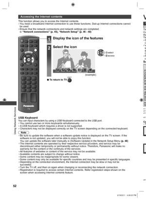 Page 52  Using Network Services
52
 
Accessing the Internet contents
This function allows you to access the Internet contents.  ●You need a broadband Internet connection to use these functions. Dial-up Internet connections cannot 
be used.
  ●Ensure that the network connections and network settings are completed. “Network connections” (p. 45), “Network Setup” (p. 46 - 48)
EXIT
TV
VIERA TOOLS
USB KeyboardYou can input characters by using a USB Keyboard connected to the USB port.  ●You cannot use two or more...