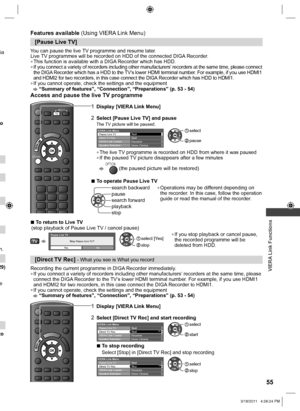 Page 55  VIERA Link Functions
55
via 
o 
n.
29)
e 
to 
[Pause Live TV]
You can pause the live TV programme and resume later.
Live TV programmes will be recorded on HDD of the connected DIGA Recorder.
  ●This function is available with a DIGA Recorder which has HDD.  ●If you connect a variety of recorders including other manufacturers’ recorders at the same time, please connect 
the DIGA Recorder which has a HDD to the TV’s lower HDMI terminal number. For example, if you use HDMI1 
and HDMI2 for two recorders,...