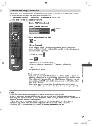 Page 57  VIERA Link Functions
57
MUTE
TV
VOL
[Speaker Selection] - Speaker control
You can control the theatre speaker with this TV remote control by pointing at the TV’s signal receiver.
  ●If you cannot operate, check the settings and the equipment “Summary of features”, “Connection”, “Preparations” (p. 53 - 54)
Access and control the speaker volume
e.
ol.
to 
1Display [VIERA Link Menu]
2Select [Speaker Selection]
Direct TV RecStart Pause Live TVStart
VIERA Link ControlRecorder
Speaker SelectionHome Cinema...