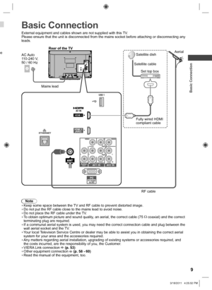 Page 9  Basic Connection
9
 
Basic Connection
External equipment and cables shown are not supplied with this TV.
Please ensure that the unit is disconnected from the mains socket before attaching or disconnecting any 
leads.
Note  ●Keep some space between the TV and RF cable to prevent distorted image.  ●Do not put the RF cable close to the mains lead to avoid noise.  ●Do not place the RF cable under the TV.  ●To obtain optimum picture and sound quality, an aerial, the correct cable (75 
 coaxial) and the...