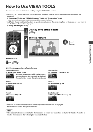 Page 29How to Use VIERA TOOLS
29
How to Use VIERA TOOLS
You can access some special features easily by using the VIERA TOOLS function.
• For [VIERA Link Control] and [Pause Live TV ] functions to operate correctly, ensure the connections and settings are 
completed.
  “Summary of Q-Link and VIERA Link features” (p. 81, 82), “Preparations” (p. 84)
After connection, turn the equipment on and then switch the TV on.
• For [Photo], [ Video] and [Music] functions to operate correctly, ensure the device has photo or...