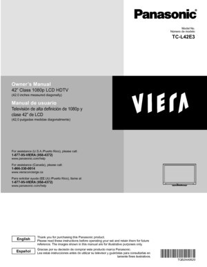 Page 2Owner’s Manual
42” Class 1080p LCD HDTV
(42.0 inches measured diagonally)
Manual de usuario
Televisión de alta definición de 1080p y 
clase 42” de LCD
(42,0 pulgadas medidas diagonalmente)
For assistance (U.S.A./Puerto Rico), please call:1-877-95-VIERA (958-4372)www.panasonic.com/help
For assistance (Canada), please call:1-866-330-0014www.vieraconcierge.ca
Para solicitar ayuda (EE.UU./Puerto Rico), llame al:
1-877-95-VIERA (958-4372)www.panasonic.com/help
TQB2AA0620
Gracias por su decisión de comprar...