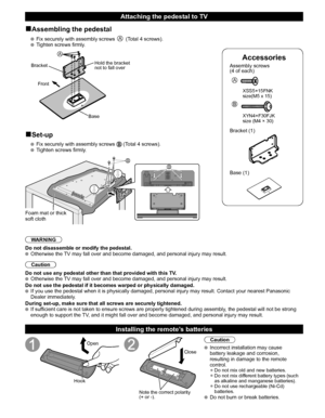 Page 98
Accessories
Assembly screws 
(4 of each)
 
A
 XSS5+15FNK 
  size(M5 x 15)
B
 XYN4+F30FJK
  size (M4 × 30)
Bracket (1)
  Base (1)
■Assembling the pedestal
   Fix securely with assembly screws A (Total 4 screws).
   Tighten screws firmly.
A
Bracket
Front
BaseHold the bracket 
not to fall over
■Set-up
   Fix securely with assembly screws  (Total 4 screws).
  Tighten screws firmly.
BB
Foam mat or thick 
soft cloth
WARNING
Do not disassemble or modify the pedestal.
  Otherwise the TV may fall over and...