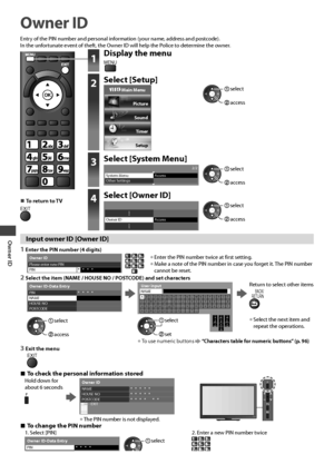 Page 50Owner ID
50
Owner ID
Entry of the PIN number and personal information (your name, address and postcode).
In the unfortunate event of theft, the Owner ID will help the Police to determine the owner.
  ■To return to TVEXIT
1Display the menu
MENU
2Select [Setup]
 Main Menu
Picture
Sound
Timer
Setup
 access
 select
3Select [System Menu]2/2System MenuAccess
Other Settings access
 select
4Select [Owner ID]
AccessOwner ID access
 select
Input owner ID [Owner ID]
1 Enter the PIN number (4 digits)
*  *  *...