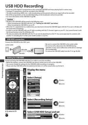 Page 54USB HDD Recording
54
USB HDD Recording
You can record the digital TV programmes to the connected USB HDD and enjoy playing back in various ways.• Analogue TV programme cannot be recorded to the USB HDD.• The data broadcasting (MHEG, etc.), radio broadcasting and the periods without any signal will not be recorded.• Not all the programmes can be recorded depending on the broadcaster and service provider.
• For more information of the USB HDD  (p. 95)
Caution
• All data in the USB HDD will be erased in the...