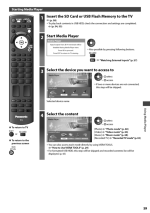 Page 59Using Media Player
59
Starting Media Player
TV
1Insert the SD Card or USB Flash Memory to the TV (p. 58)• To play back contents in USB HDD, check the connection and settings are completed.  (p. 54, 55)
2Start Media Player
Signal output from all AV terminals will be 
disabled during Media Player view.
Press OK to proceed.
Press EXIT to return to TV viewing.
Media Player
• Also possible by pressing following buttons.SD CARD
AV   “Watching External Inputs” (p. 27)
3Select the device you want to access to...