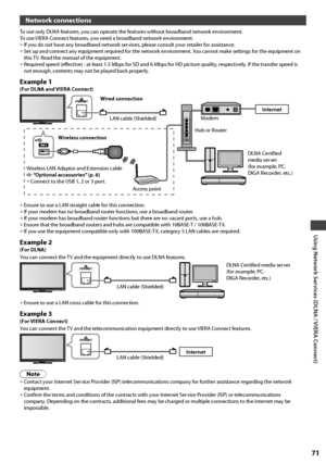 Page 71Using Network Services (DLNA / VIERA Connect)
71
Network connections
To use only DLNA features, you can operate the features without broadband network environment.
To use VIERA Connect features, you need a broadband network environment.
• If you do not have any broadband network services, please consult your retailer for assistance.• Set up and connect any equipment required for the network environment. You cannot make settings for the equipment on 
this TV. Read the manual of the equipment.
• Required...