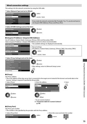 Page 73Using Network Services (DLNA / VIERA Connect)
73
Wired connection settings
This setting is for the network connection by using the LAN cable.
1  Select [Network Type] and set to [Wired]
---
ab-cd-ef-gh-ij-kl Connection TestNetwork TypeAccess Point Settings
IP/DNS Settings
Network Link Settings
Software Update
MAC Address
Network Setup
Wiredaccess / store select
If you make the network connection like “Example 2” (p. 71), you do not have to 
set [Acquire DNS Address], [Proxy] and [Proxy Port].
2  Select...