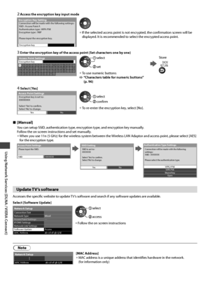 Page 76Using Network Services (DLNA / VIERA Connect)
76
2  Access the encryption key input mode
Encryption Key SettingConnection will be made with the following settings:-
SSID : Access Point A
Authentication type : WPA-PSK
Encryption type : TKIP
Please input the encryption key.
Encryption key
• If the selected access point is not encrypted, the confirmation screen will be 
displayed. It is recommended to select the encrypted access point.
3  Enter the encryption key of the access point (Set characters one by...