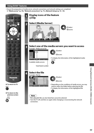 Page 77Using Network Services (DLNA / VIERA Connect)
77
Using DLNA® features
• Ensure the preparation of media server, network connections and network settings are completed. “Media server” (p. 70), “Network connections” (p. 71), [Network Setup] (p. 72 - 76)
1Display icons of the feature
VIERA TOOLS
2Select [Media Server]
Media Server
 access
 select
3Select one of the media servers you want to accessExample : Media server list
A
5
gSERVER1
SERVER2
SERVER3
DIGA
OPTION4
Select
EXIT
RETURN
Access
Media Server...