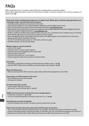 Page 100FAQ s
100
FAQ s
Before requesting service or assistance, please follow these simple guides to resolve the problem.
If the problem still persists, please contact your local Panasonic dealer or Panasonic Customer Care Centre for assistance. For 
details 
 (p. 108)
Block noise, frozen or disappearing image occurs in digital mode / White spots or shadow image (ghosting) occurs 
in Analogue mode / Some channels cannot be tuned
• Check the position, direction and connection of the aerial.• Check [Signal...