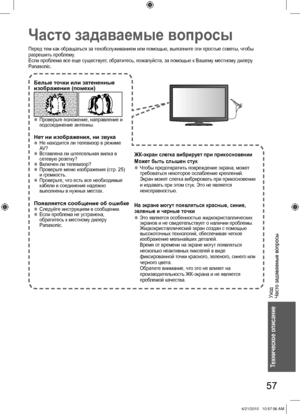 Page 57Уход
Часто задаваемые вопросы
57
Техническое описание
Часто задаваемые вопросы
Перед тем как обращаться за техобслуживанием или помощью, выполните эти простые советы, чтобы 
разрешить проблему.
Если проблема все еще существует, обратитесь, пожалуйста, за помощью к Вашему местному дилеру 
Panasonic.
Белые точки или затененные 
изображения (помехи)
   ●Проверьте положение, направление и 
подсоединение антенны.
Нет ни изображения, ни звука  ●Не находится ли телевизор в режиме 
AV ?
  ●Вставлена ли...