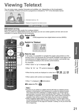 Page 21Viewing Teletext  ●Using TV Guide  ●
ViewingEXIT
DIRECT TV RECASPECT
OPTION
PROGRAMME
STTLINDEX HOLD
MENUN
AV
TV
RETURN
TEXT
TVINPUT
21
Viewing Teletext
You can enjoy news, weather forecasts and subtitles, etc. (depending on the broadcaster)
The availability of teletext services for a programme is indicated by “TXT” in the information banner.●
1 BBC ONE Wales 19:35Coronation Street
NowFor info press Select favouritesAll DVB Channels19 : 30 - 20 : 00TXTDisplayed if programme has teletext service...