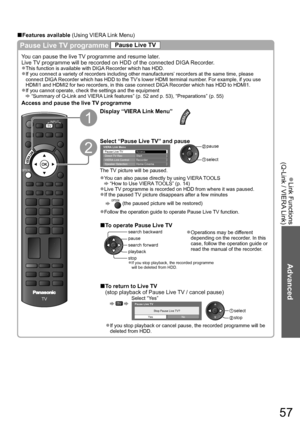 Page 57Link Functions  ●
(Q-Link / VIERA Link)
Advanced
57
Pause Live TV programme Pause Live TV
You can pause the live TV programme and resume later.
Live TV programme will be recorded on HDD of the connected DIGA Recorder.
This function is available with DIGA Recorder which has HDD.●
If you connect a variety of recorders including other manufacturers’ recorders at the same time, please ●
connect DIGA Recorder which has HDD to the TV’s lower HDMI terminal number. For example, if you use 
HDMI1 and HDMI2 for...