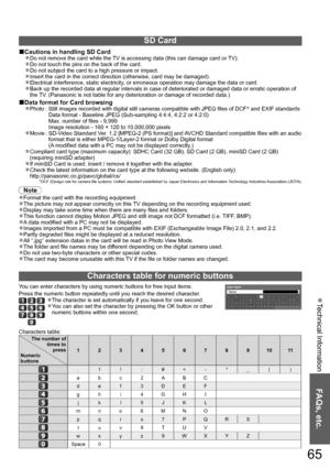 Page 65Technical Information  ●
FAQs, etc.
65
SD Card
Cautions in handling SD Card■
Do not remove the card while the TV is accessing data (this can damage card or TV).●
Do not touch the pins on the back of the card.●
Do not subject the card to a high pressure or impact.●
Insert the card in the correct direction (otherwise, card may be damaged).●
Electrical interference, static electricity, or erroneous operation may damage the data or card.●
Back up the recorded data at regular intervals in case of deteriorated...