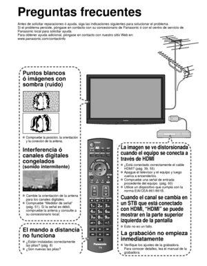 Page 13662
Preguntas frecuentes
Antes de solicitar reparaciones ó ayuda, siga las indicaciones siguie\
ntes para solucionar el problema.
Si el problema persiste, póngase en contacto con su concesionario de \
Panasonic ó con el centro de servicio de 
Panasonic local para solicitar ayuda. 
Para obtener ayuda adicional, póngase en contacto con nuestro sitio W\
eb en: 
www.panasonic.com/contactinfo
Puntos blancos 
ó imágenes con 
sombra (ruido)
 Compruebe la posición, la orientación 
y la conexión de la antena....