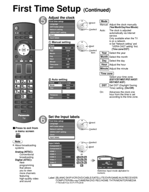 Page 1818
First Time Setup (Continued)
■ Press to exit from 
a menu screen
Note
 About broadcasting systems
 Analog (NTSC):
     Conventional 
broadcasting
 Digital (ATSC):
     New 
programming 
that allows 
you to view 
more channels 
featuring 
high-quality video 
and sound
Adjust the clock
First time setupLanguage
VIERA CAST setting Network setting
Clock ANT/Cable setup
Input labels next
 select
Mode
Manual: Adjust the clock manually 
(Year/Month/Day/Hour/Minute)
Auto:The clock is adjusted 
automatically...