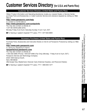 Page 6767
FAQs, etc.
 Customer Services Directory (for U.S.A. and Puerto Rico)
 Limited Warranty (for U.S.A. and Puerto Rico only)
Customer Services Directory (for U.S.A. and Puerto Rico)
Customer Services Directory (United States and Puerto Rico)
Obtain Product Information and Operating Assistance; locate your nearest Dealer or Service Center; 
purchase Parts and Accessories; or make Customer Service and Literature requests by visitin\
g our Web 
Site at:
http://www.panasonic.com/help
or, contact us via the...