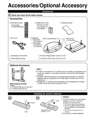 Page 88
Accessories/Optional Accessory
Accessories
Check you have all the items shown.
Remote Control
Transmitter
 N2QAYB000322
Batteries for the
Remote Control
Transmitter (2)
 AA Battery
AC cordPedestal TBLX0091 
(TC-P42G10)
 TBLX0092 (TC-P46G10, 
TC-P50G10)
Product Registration Card (U.S.A.)
Customer Care Plan Card (U.S.A.)
Operating Instructions
Quick Setup Guide 
Installing the remote’s batteries
Pull open
Hook
Note the correct 
polarity (+ or -). Close
Caution
 Incorrect installation may cause battery...