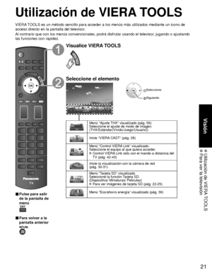 Page 9521
Visión
 Utilización de VIERA TOOLS Para ver la televisión
Utilización de VIERA TOOLS
VIERA TOOLS es un método sencillo para acceder a los menús más utiliza\
dos mediante un icono de 
acceso directo en la pantalla del televisor.
Al contrario que con los menús convencionales, podrá disfrutar usa\
ndo el televisor, jugando o ajustando 
las funciones con rapidez.
■  Pulse para salir 
de la pantalla de 
menú
 
■ Para volver a la 
pantalla anterior 
Visualice VIERA TOOLS
Seleccione el elemento
 Seleccione...