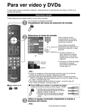 Page 10026
Para ver vídeo y DVDs
Si tiene algún equipo conectado al televisor, usted podrá ver la reproducción de vídeos y DVDs en la 
pantalla del televisor.
Seleccionar entrada
Puede seleccionar el equipo externo al que quiera acceder. 
■ Para volver al TV
  
Con el equipo conectado encendido
Visualización del menú de selección de entrada
Seleccione el modo de entrada
Seleccionar entradaTV12345678
Componente 1
Componente 2
HDMI 1
HDMI 2
HDMI 3
Video 1
Video 2
9PCAUX
JUEGO
JUEGO
JUEGO
(ejemplo)
ó
 Seleccione...