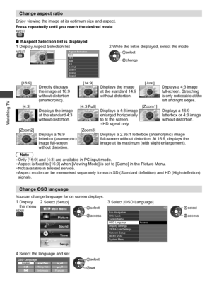 Page 20Watching TV
20
Change aspect ratio
Enjoy viewing the image at its optimum size and aspect.
Press repeatedly until you reach the desired mode
ASPECT 
  ■If Aspect Selection list is displayed
1  Display Aspect Selection list2  While the list is displayed, select the mode ASPECTAspect Selection 
16:9 
14:9
  Just
  4:3
  4:3 Full
  Zoom1
  Zoom2
Zoom3
  Select
EXIT
RETURN   Change
 
Aspect Selection 
16:9 
14:9
  Just
  4:3
  4:3 Full
  Zoom1
  Zoom2
  Zoom3 change
 select
[16:9] [14:9] [Just]Directly...