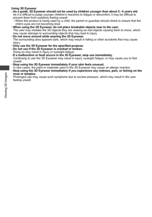 Page 26Viewing 3D images
26
Using 3D Eyewear
• As a guide, 3D Eyewear should not be used by children younger than about 5 - 6 years old.
As it is difficult to judge younger children’s reactions to fatigue or discomfort, it may be difficult to 
prevent them from suddenly feeling unwell.
• When this product is being used by a child, the parent or guardian should check to ensure that the 
child’s eyes are not becoming tired.
• When using the 3D Eyewear, do not place breakable objects near to the user.
The user may...