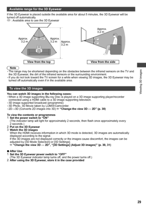 Page 29Viewing 3D images
29
Available range for the 3D Eyewear
If the 3D Eyewear is placed outside the available area for about 5 minutes, the 3D Eyewear will be 
turned off automatically.
 : Available area to use the 3D Eyewear
35° 35°Approx. 
3.2 m Approx. 
3.2 m Approx. 
3.2 m20° 20°
Approx. 
3.2 m
View from the top
View from the side
Note
• The range may be shortened depending on the obstacles between the infrared sensors on the TV and 
the 3D Eyewear, the dirt of the infrared sensors or the surrounding...