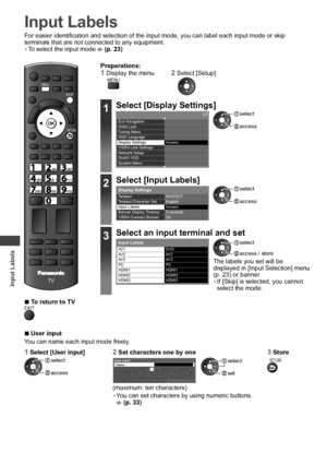 Page 46Input Labels
46
Input Labels
For easier identification and selection of the input mode, you can label each input mode or skip 
terminals that are not connected to any equipment.
• To select the input mode  (p. 23)
POWERINPUTTVAVSD CARD
ASPECT
INFO
OPTION
STTLTEXT
RGYB
CH
POWER
REC
MUTELAST VIEW
CHVOL
INDEXHOLD
TV
EXIT
MENU
RETURN
jk  lghimno
tuvpqrswxyz
abcdef
  ■To return to TVEXIT
Preparations:1  Display the menu2  Select [Setup]MENU
1Select [Display Settings]1/2
  Access   Eco Navigation
  Child Lock...