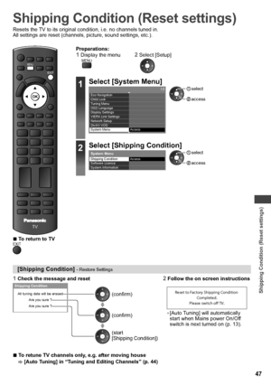 Page 47Shipping Condition (Reset settings)
47
Shipping Condition (Reset settings)
Resets the TV to its original condition, i.e. no channels tuned in.
All settings are reset (channels, picture, sound settings, etc.).
POWERINPUTTVAVSD CARD
ASPECT
INFO
OPTION
STTLTEXT
RGYB
CH
POWER
REC
RETURN
jk  lghimno
tuvpqrswxyz
abcdef
MUTELAST VIEW
CHVOL
INDEXHOLD
TV
EXIT
MENU
  ■To return to TVEXIT
Preparations:1  Display the menu2  Select [Setup]MENU
1Select [System Menu]1/2
  Access   Eco Navigation
  Child Lock
Tuning...