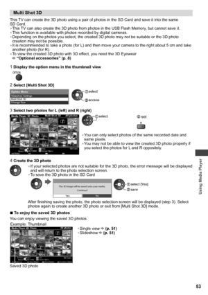 Page 53Using Media Player
53
  Multi Shot 3D
 
This TV can create the 3D photo using a pair of photos in the SD Card and save it into the same 
SD Card.
• This TV can also create the 3D photo from photos in the USB Flash Memory, but cannot save it.
• This function is available with photos recorded by digital cameras.
• Depending on the photos you select, the created 3D photo may not be suitable or the 3D photo 
creation may not be possible.
• It is recommended to take a photo (for L) and then move your camera...