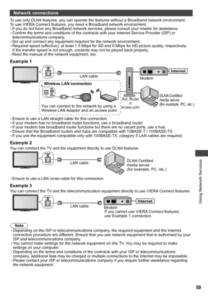 Page 59Using Network Services
59
Network connections
To use only DLNA features, you can operate the features without a Broadband network environment.
To use VIERA Connect features, you need a Broadband network environment.
• If you do not have any Broadband network services, please consult your retailer for assistance.
• Confirm the terms and conditions of the contracts with your Internet Service Provider (ISP) or 
telecommunications company.
• Set up and connect any equipment required for the network...