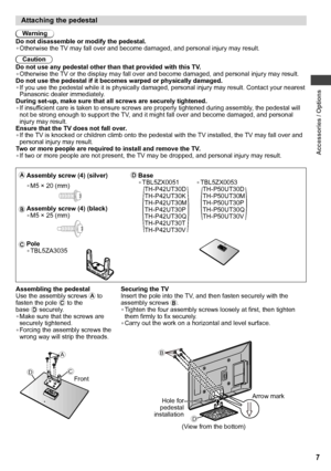 Page 7Accessories / Options
7
Attaching the pedestal
Warning
Do not disassemble or modify the pedestal.
• Otherwise the TV may fall over and become damaged, and personal injury may result.
Caution
Do not use any pedestal other than that provided with this TV.
• Otherwise the TV or the display may fall over and become damaged, and personal injury may result.
Do not use the pedestal if it becomes warped or physically damaged.
• If you use the pedestal while it is physically damaged, personal injury may result....