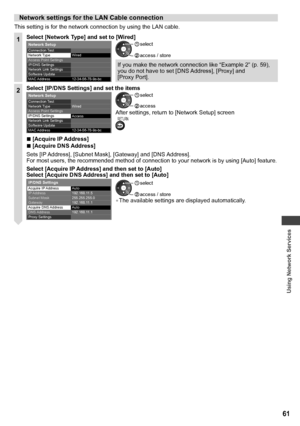 Page 61Using Network Services
61
Network settings for the LAN Cable connection
This setting is for the network connection by using the LAN cable.
1Select [Network Type] and set to [Wired]
12-34-56-78-9a-bc   Connection Test
 
Network Type 
Access Point Settings
  IP/DNS Settings
Network Link Settings
  MAC Address
 
Network Setup
 
Wired
  Software Update  access / store
 select
If you make the network connection like “Example 2” (p. 59), 
you do not have to set [DNS Address], [Proxy] and 
[Proxy Port].
2Select...