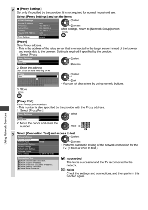 Page 62Using Network Services
62
2  ■[Proxy Settings]
Set only if specified by the provider. It is not required for normal household use.
Select [Proxy Settings] and set the items
  Acquire IP Address
  IP Address
  Subnet Mask
  Gateway
  Acquire DNS Address
  DNS Address
 
Proxy Settings
 
IP/DNS Settings 
Auto
192.168.11.5
255.255.255.0
192.168.11.1
192.168.11.1   Auto
  Access  access
 select
After settings, return to [Network Setup] screenRETURN
[Proxy]
Sets Proxy address.
• This is the address of the...