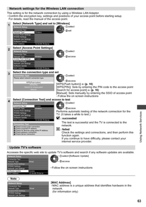 Page 63Using Network Services
63
Network settings for the Wireless LAN connection
This setting is for the network connection by using a Wireless LAN Adaptor.
• Confirm the encryption key, settings and positions of your access point before starting setup. 
For details, read the manual of the access point.
1Select [Network Type] and set to [Wireless]
12-34-56-78-9a-bc   Connection Test
 
Network Type 
Access Point Settings
  IP/DNS Settings
Network Link Settings
  Software Update
  MAC Address
 
Network Setup...