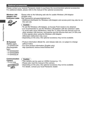 Page 8Accessories / Options
8
Optional accessories
Please contact your nearest Panasonic dealer to purchase the recommended optional accessories. 
For additional details, please refer to the manual of the optional accessories.
Wireless LAN 
Adaptor and 
Extension cable
Please refer to the following web site for usable Wireless LAN Adaptor. 
(English only)
http://panasonic.jp/support/global/cs/tv/
• Additional information for Wireless LAN Adaptor and access point may also be on 
this web site.
Caution
• To use...